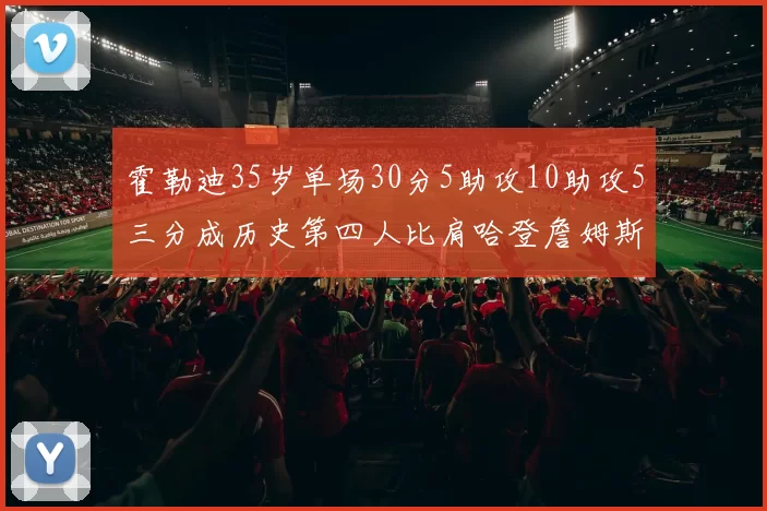 霍勒迪35岁单场30分5助攻10助攻5三分成历史第四人比肩哈登詹姆斯库里