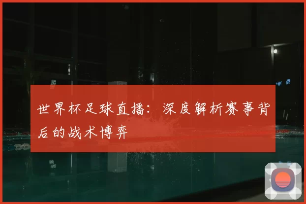 世界杯足球直播:深度解析赛事背后的战术博弈