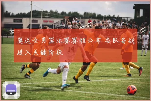 奥运会男篮比赛赛程公布 各队备战进入关键阶段