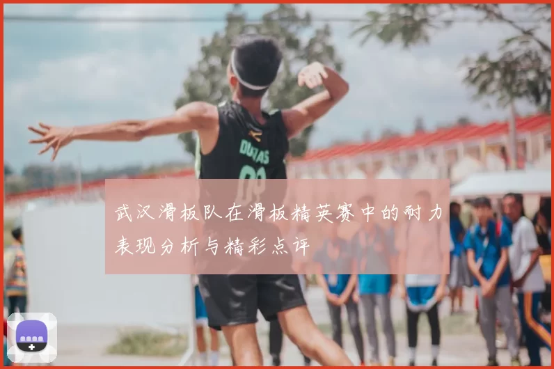 武汉滑板队在滑板精英赛中的耐力表现分析与精彩点评