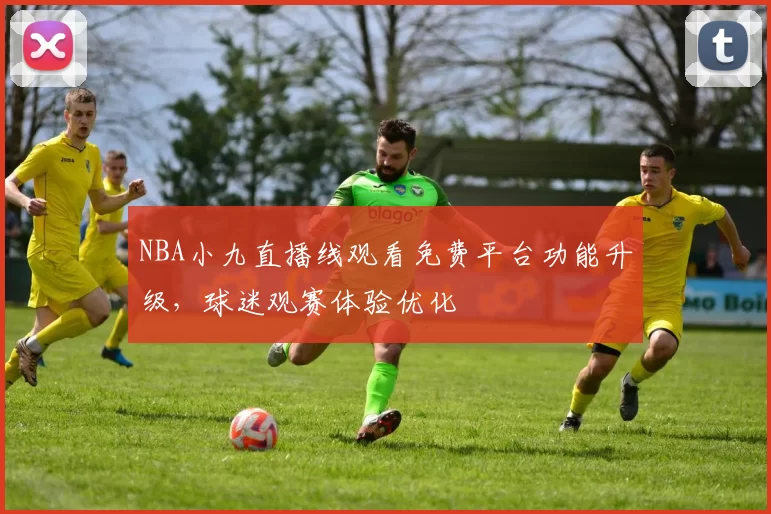 NBA小九直播线观看免费平台功能升级,球迷观赛体验优化