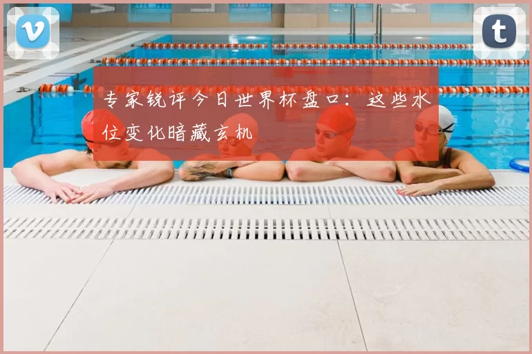 专家锐评今日世界杯盘口：这些水位变化暗藏玄机