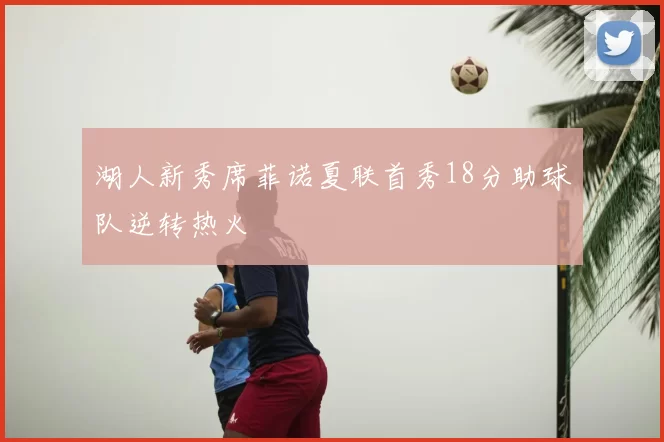 湖人新秀席菲诺夏联首秀18分助球队逆转热火