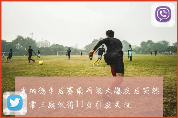 肯纳德季后赛前两场大爆发后突然失常三战仅得11分引发关注