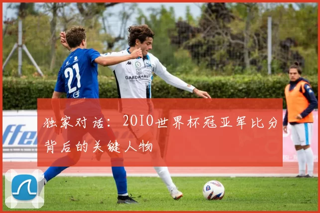 独家对话:2OIO世界杯冠亚军比分背后的关键人物
