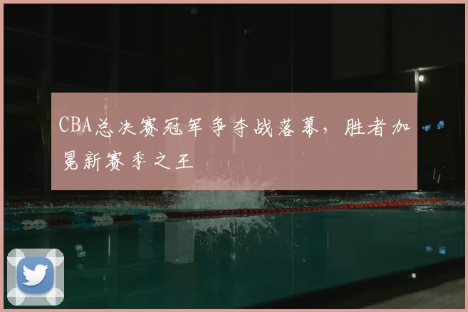 CBA总决赛冠军争夺战落幕,胜者加冕新赛季之王