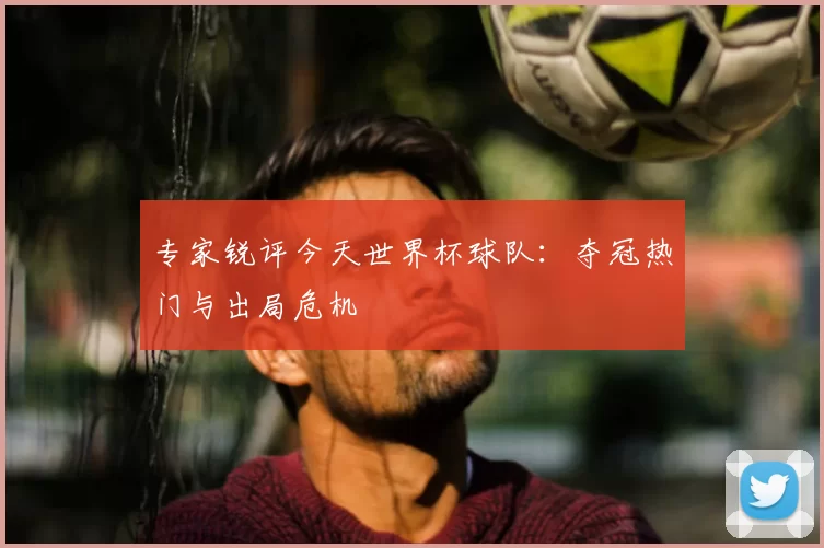 专家锐评今天世界杯球队：夺冠热门与出局危机