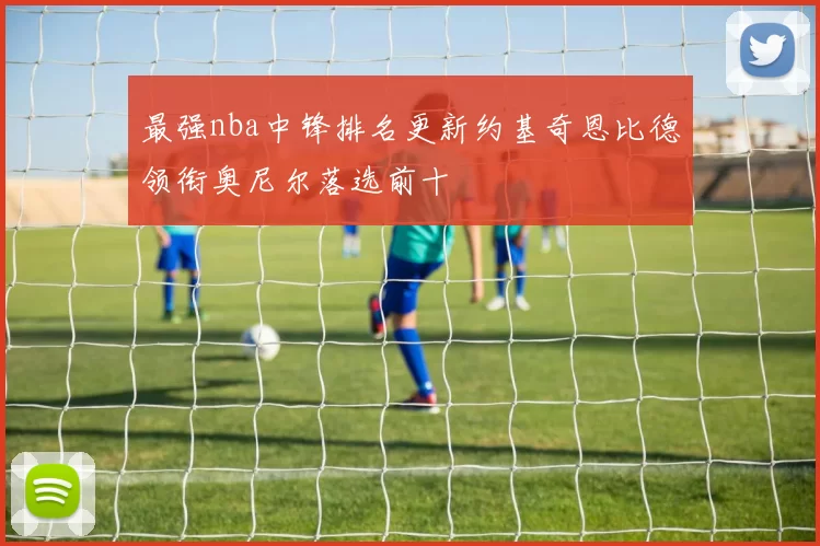 最强nba中锋排名更新约基奇恩比德领衔奥尼尔落选前十