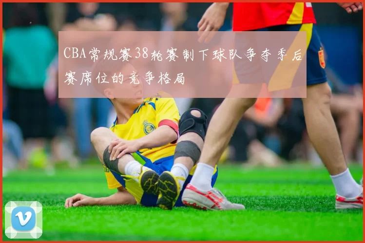 CBA常规赛38轮赛制下球队争夺季后赛席位的竞争格局