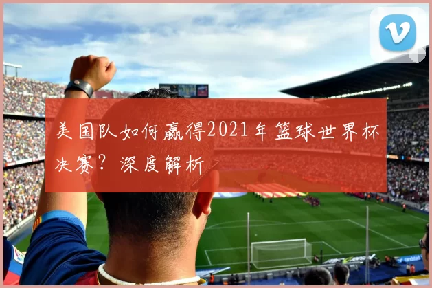 美国队如何赢得2021年篮球世界杯决赛？深度解析