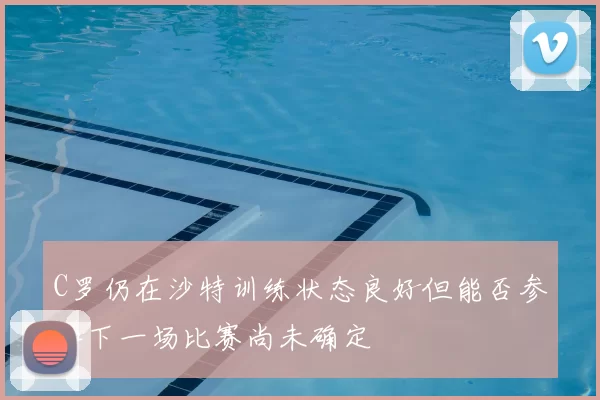 C罗仍在沙特训练状态良好但能否参加下一场比赛尚未确定
