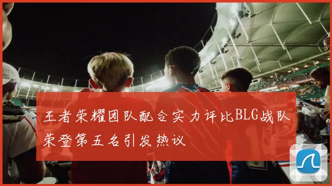 王者荣耀团队配合实力评比BLG战队荣登第五名引发热议
