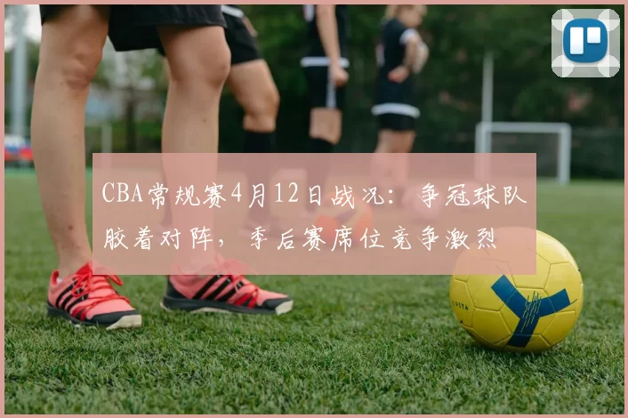 CBA常规赛4月12日战况：争冠球队胶着对阵，季后赛席位竞争激烈