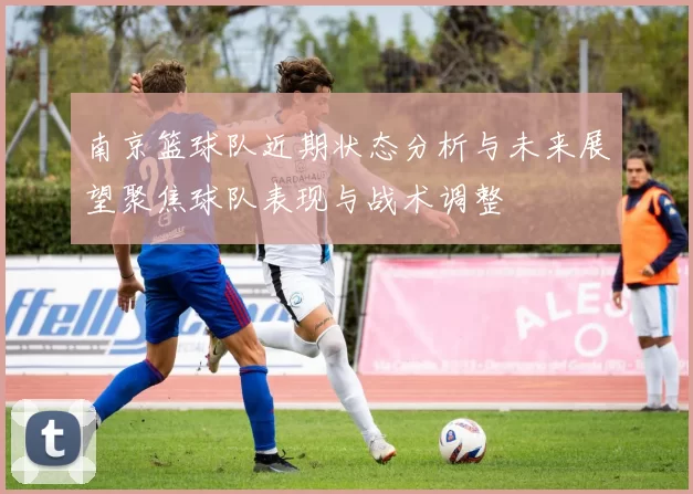 南京篮球队近期状态分析与未来展望聚焦球队表现与战术调整