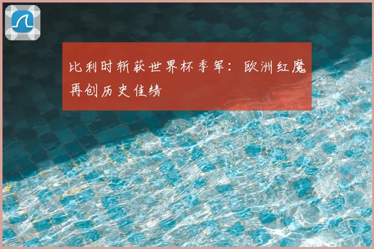 比利时斩获世界杯季军：欧洲红魔再创历史佳绩
