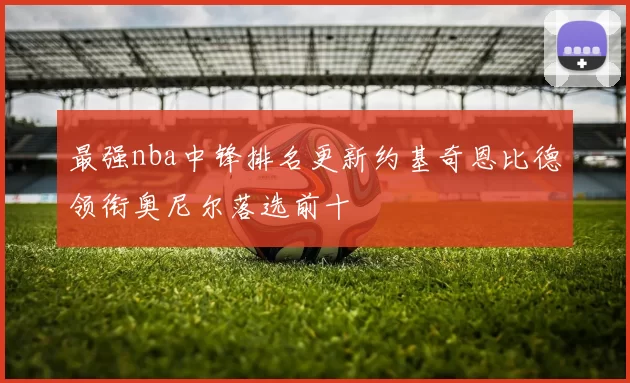 最强nba中锋排名更新约基奇恩比德领衔奥尼尔落选前十