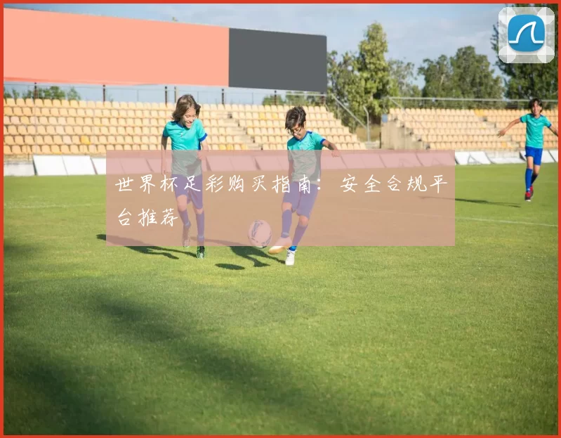 世界杯足彩购买指南：安全合规平台推荐
