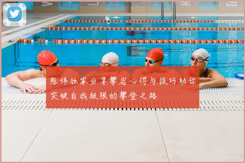 陈伟独家分享攀岩心得与技巧助你突破自我极限的攀登之路