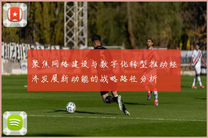 聚焦网络建设与数字化转型推动经济发展新动能的战略路径分析