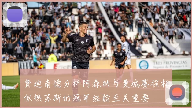 费迪南德分析阿森纳与曼城赛程相似热苏斯的冠军经验至关重要