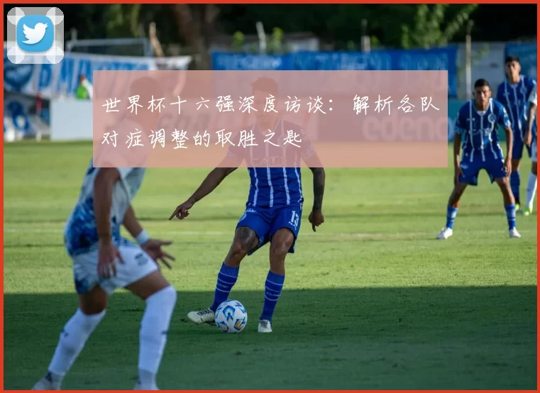 世界杯十六强深度访谈：解析各队对症调整的取胜之匙