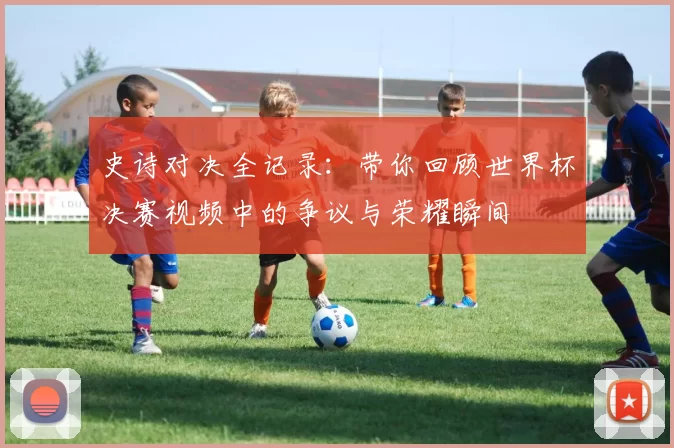 史诗对决全记录:带你回顾世界杯决赛视频中的争议与荣耀瞬间
