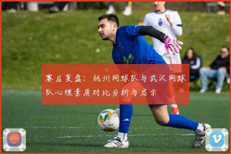 赛后复盘：杭州网球队与武汉网球队心理素质对比分析与启示