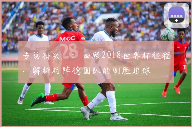 专访孙兴慜：回顾2018世界杯征程，解析对阵德国队的制胜进球