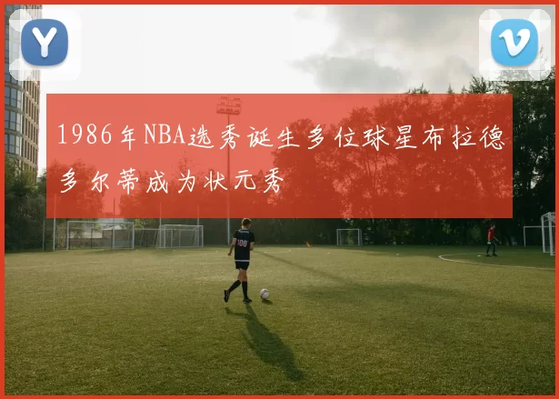 1986年NBA选秀诞生多位球星布拉德多尔蒂成为状元秀