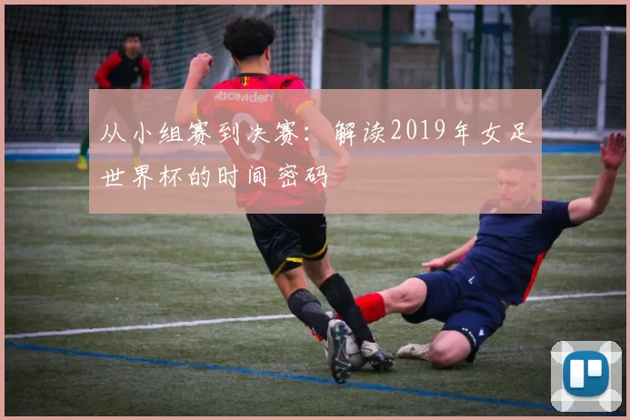 从小组赛到决赛：解读2019年女足世界杯的时间密码
