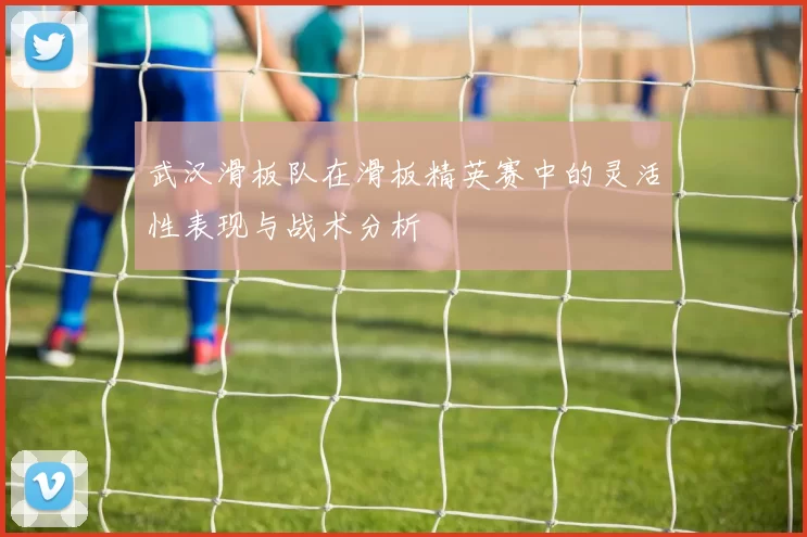 武汉滑板队在滑板精英赛中的灵活性表现与战术分析