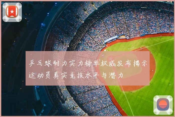 乒乓球耐力实力榜单权威发布揭示运动员真实竞技水平与潜力