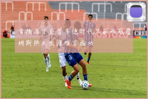 肯扬马丁直言韦德时代只获两冠詹姆斯热火生涯难言成功