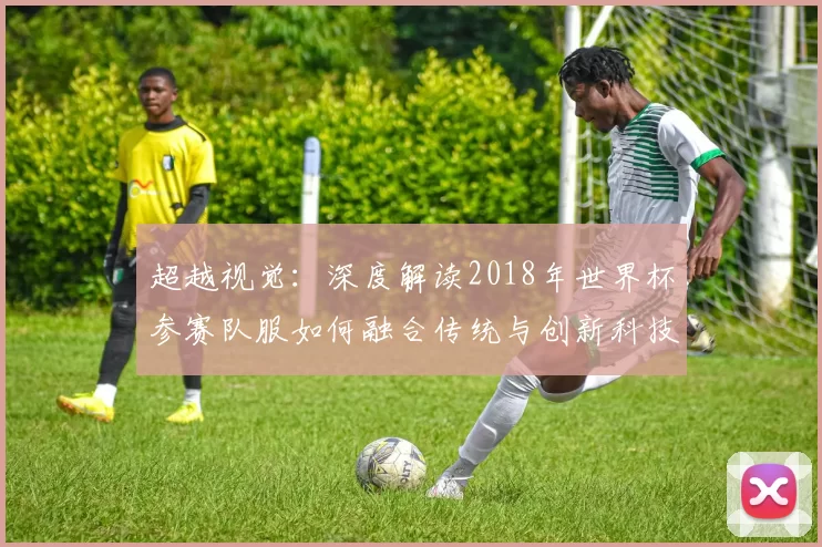 超越视觉：深度解读2018年世界杯参赛队服如何融合传统与创新科技