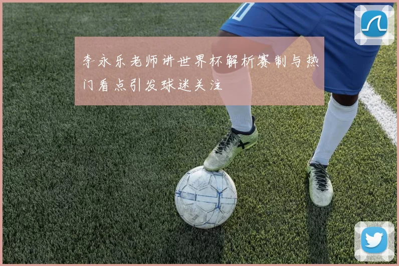 李永乐老师讲世界杯解析赛制与热门看点引发球迷关注