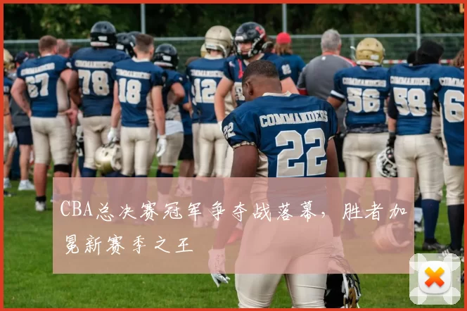 CBA总决赛冠军争夺战落幕，胜者加冕新赛季之王