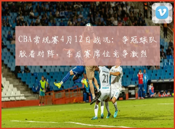 CBA常规赛4月12日战况：争冠球队胶着对阵，季后赛席位竞争激烈