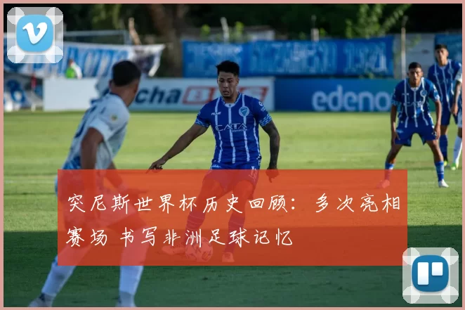 突尼斯世界杯历史回顾：多次亮相赛场 书写非洲足球记忆