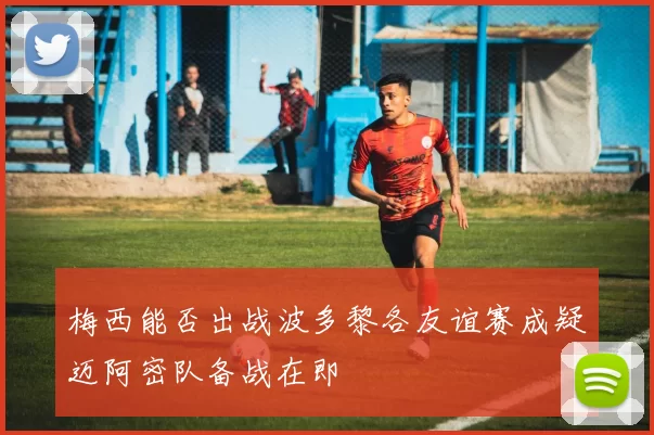 梅西能否出战波多黎各友谊赛成疑迈阿密队备战在即