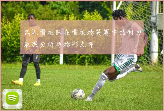 武汉滑板队在滑板精英赛中的耐力表现分析与精彩点评