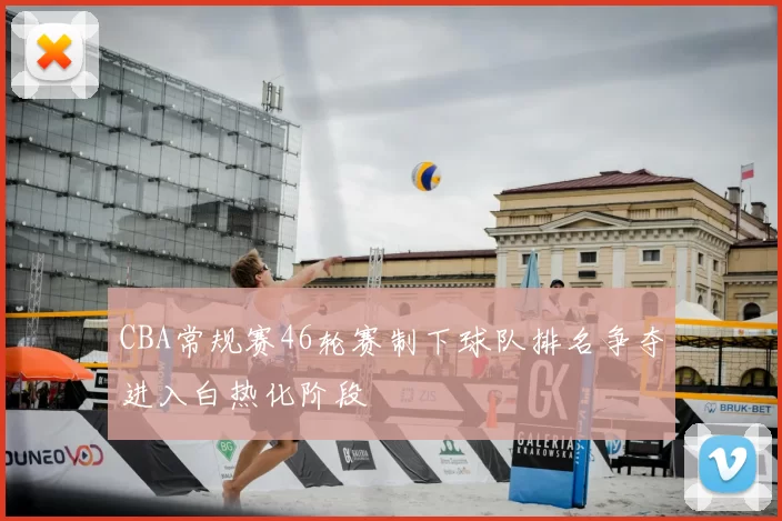 CBA常规赛46轮赛制下球队排名争夺进入白热化阶段
