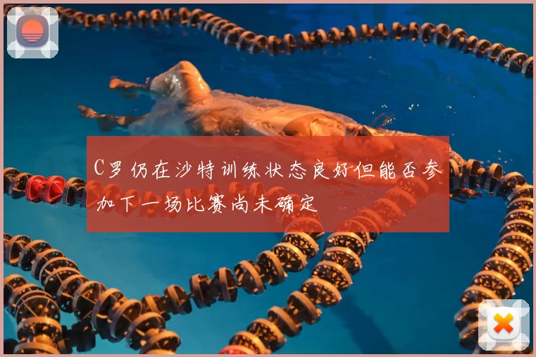 C罗仍在沙特训练状态良好但能否参加下一场比赛尚未确定