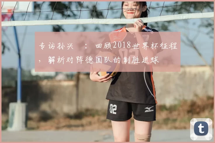 专访孙兴慜：回顾2018世界杯征程，解析对阵德国队的制胜进球