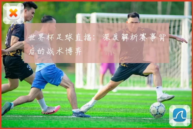 世界杯足球直播：深度解析赛事背后的战术博弈