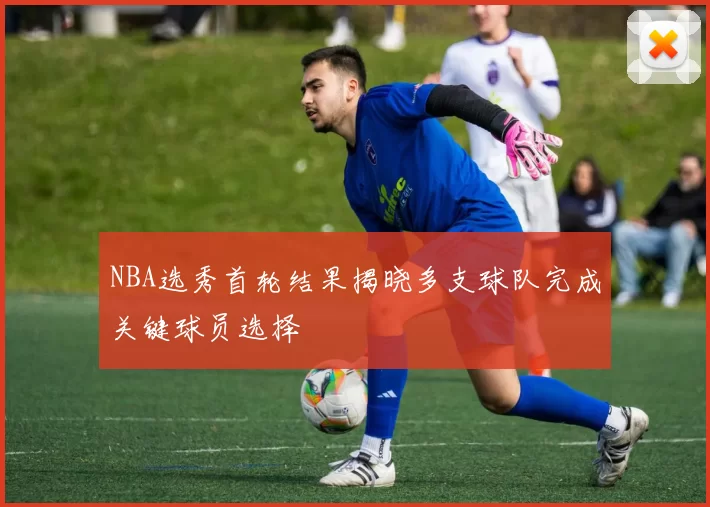 NBA选秀首轮结果揭晓多支球队完成关键球员选择