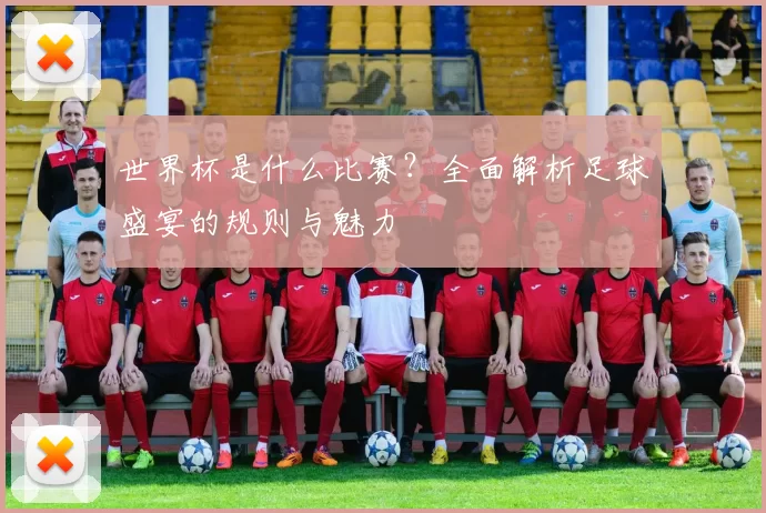 世界杯是什么比赛？全面解析足球盛宴的规则与魅力