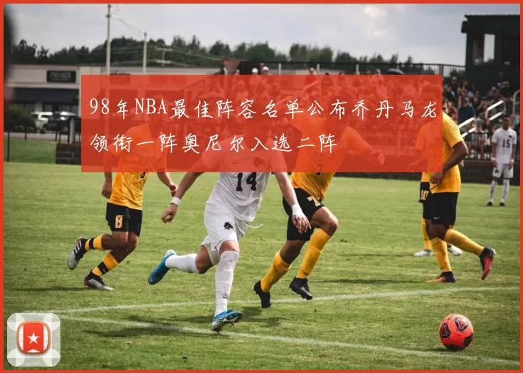 98年NBA最佳阵容名单公布乔丹马龙领衔一阵奥尼尔入选二阵