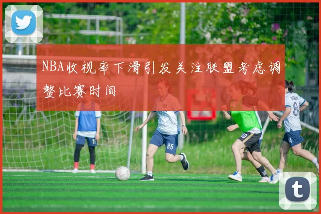 NBA收视率下滑引发关注联盟考虑调整比赛时间