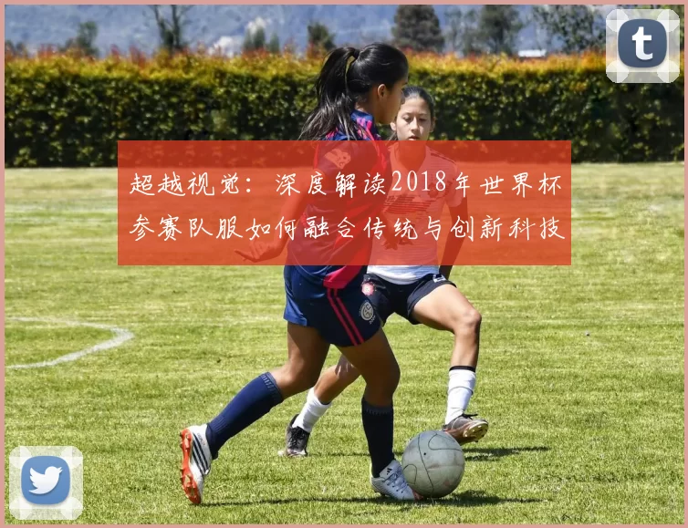 超越视觉:深度解读2018年世界杯参赛队服如何融合传统与创新科技