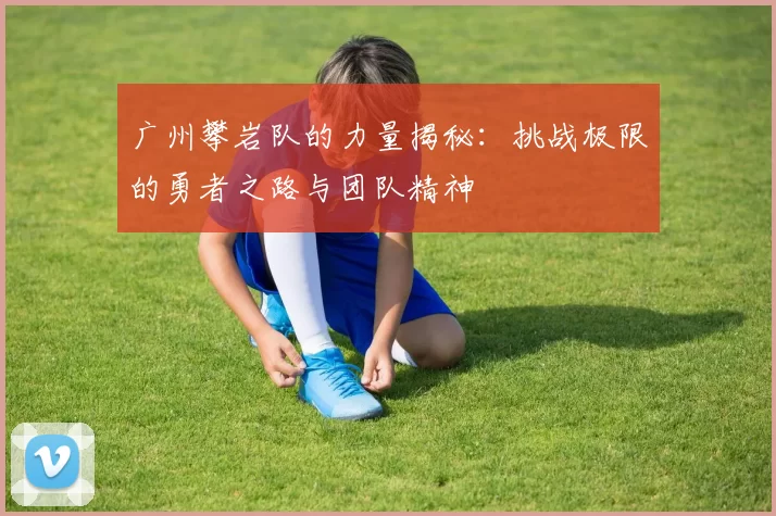 广州攀岩队的力量揭秘:挑战极限的勇者之路与团队精神